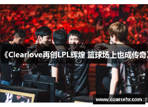 《Clearlove再创LPL辉煌 篮球场上也成传奇》