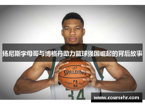 扬尼斯字母哥与博格丹助力篮球强国崛起的背后故事